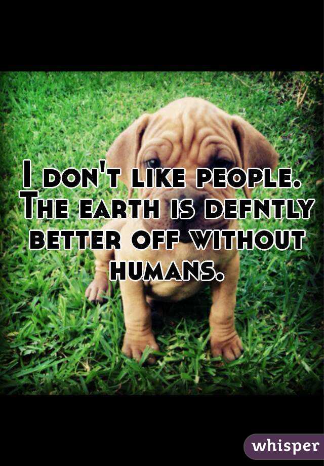 I don't like people. The earth is defntly better off without humans.