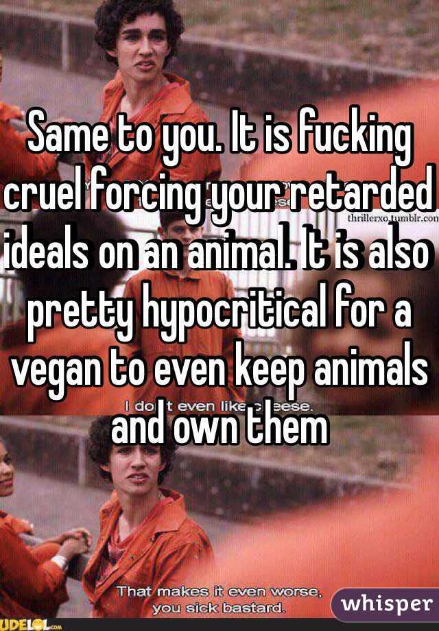 Same to you. It is fucking cruel forcing your retarded ideals on an animal. It is also pretty hypocritical for a vegan to even keep animals and own them