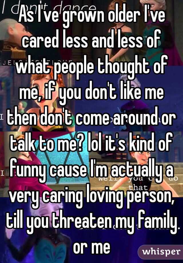 As I've grown older I've cared less and less of what people thought of me, if you don't like me then don't come around or talk to me? lol it's kind of funny cause I'm actually a very caring loving person, till you threaten my family or me