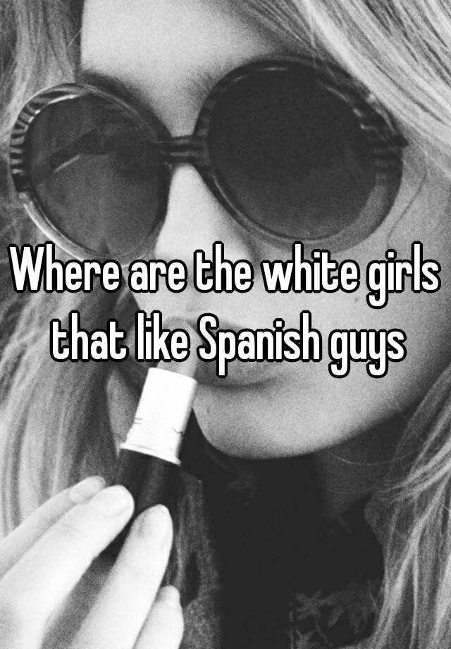 where-are-the-white-girls-that-like-spanish-guys