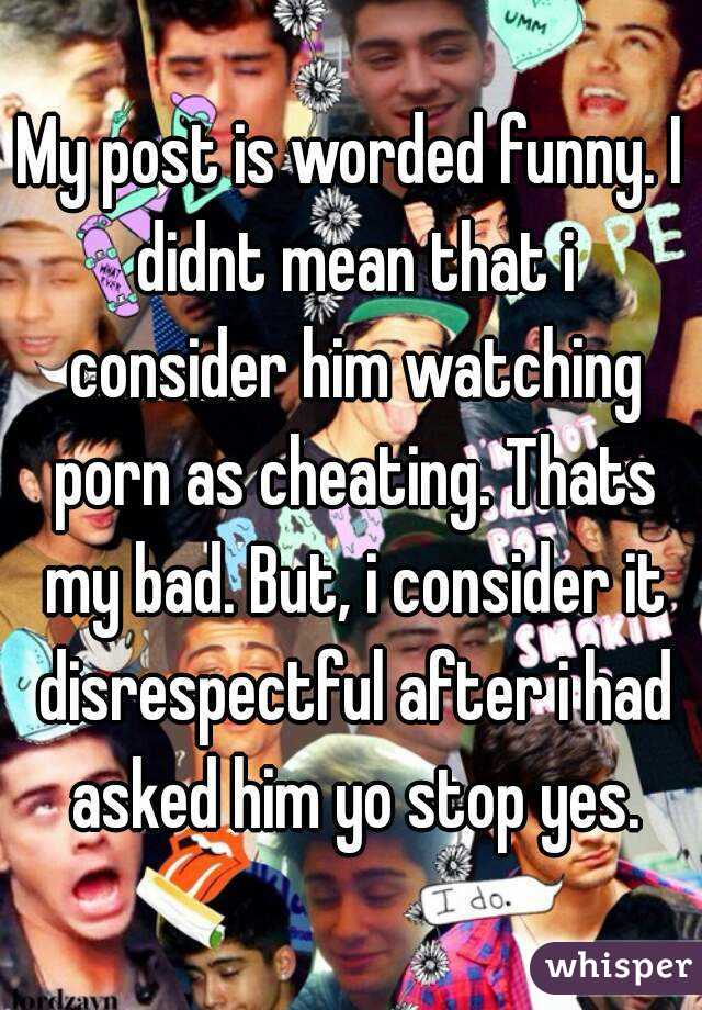 My post is worded funny. I didnt mean that i consider him watching porn as cheating. Thats my bad. But, i consider it disrespectful after i had asked him yo stop yes.
