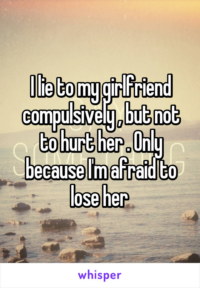 I lie to my girlfriend compulsively , but not to hurt her . Only because I'm afraid to lose her 