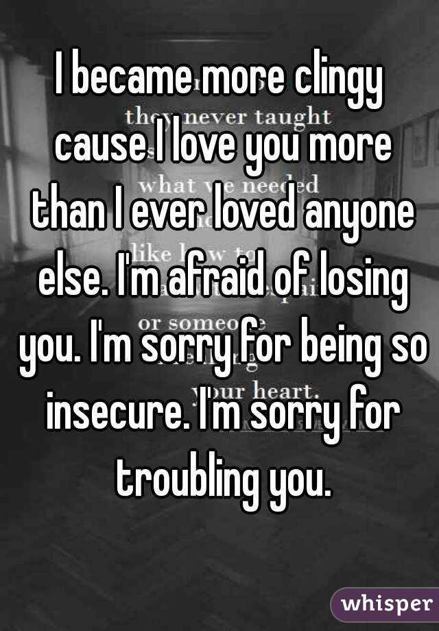 I became more clingy cause I love you more than I ever loved anyone else. I'm afraid of losing you. I'm sorry for being so insecure. I'm sorry for troubling you.