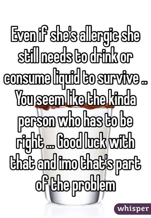 Even if she's allergic she still needs to drink or consume liquid to survive .. You seem like the kinda person who has to be right ... Good luck with that and imo that's part of the problem 