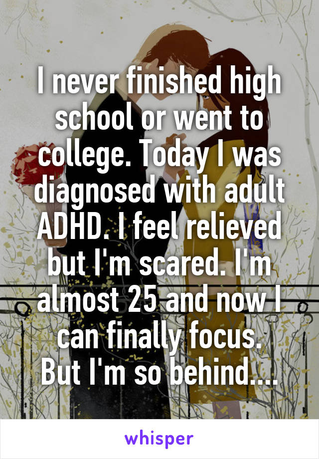 I never finished high school or went to college. Today I was diagnosed with adult ADHD. I feel relieved but I'm scared. I'm almost 25 and now I can finally focus.
But I'm so behind....
