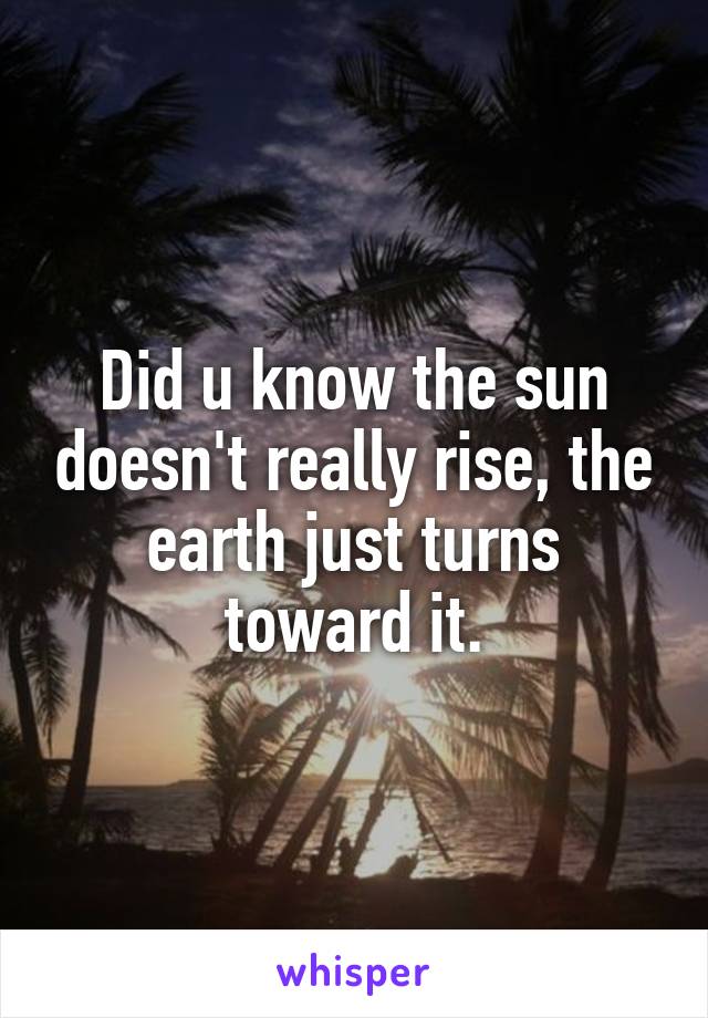 Did u know the sun doesn't really rise, the earth just turns toward it.