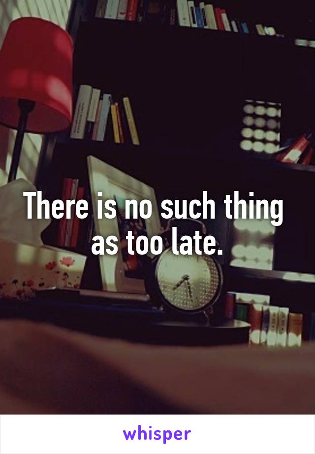 There is no such thing 
as too late.