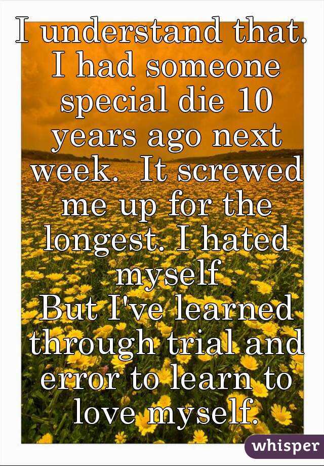 I understand that. I had someone special die 10 years ago next week.  It screwed me up for the longest. I hated myself
 But I've learned through trial and error to learn to love myself.