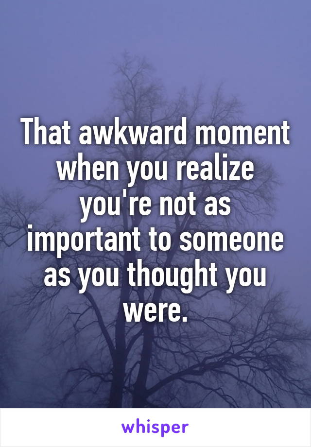 That awkward moment when you realize you're not as important to someone as you thought you were.