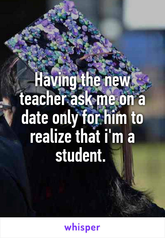 Having the new teacher ask me on a date only for him to realize that i'm a student. 