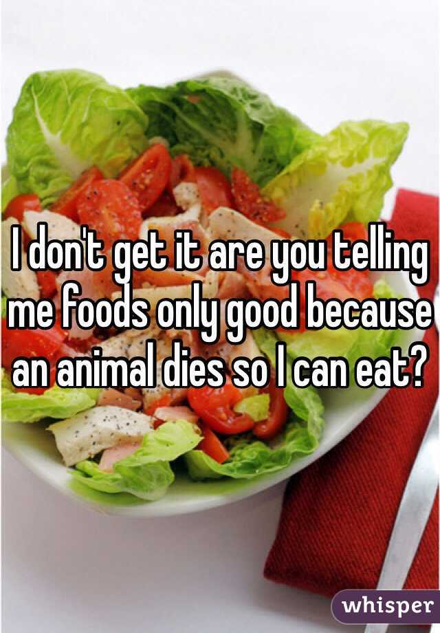 I don't get it are you telling me foods only good because an animal dies so I can eat?