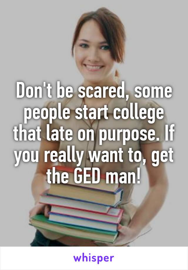 Don't be scared, some people start college that late on purpose. If you really want to, get the GED man!