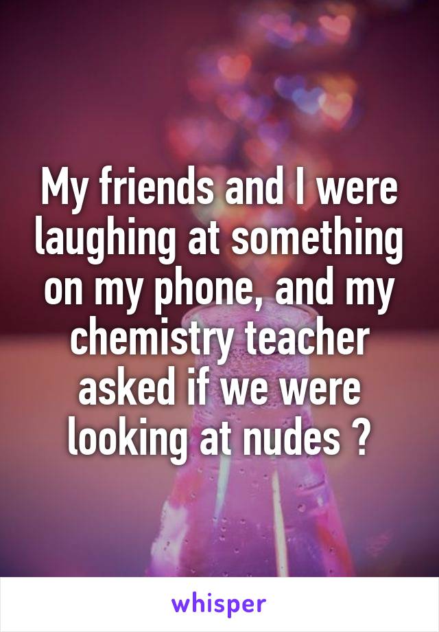 My friends and I were laughing at something on my phone, and my chemistry teacher asked if we were looking at nudes 😳