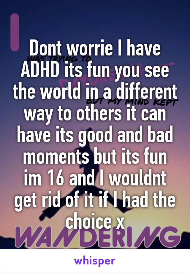 Dont worrie I have ADHD its fun you see the world in a different way to others it can have its good and bad moments but its fun im 16 and I wouldnt get rid of it if I had the choice x