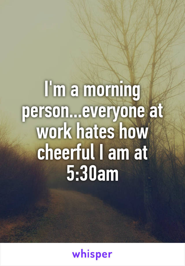I'm a morning person...everyone at work hates how cheerful I am at 5:30am