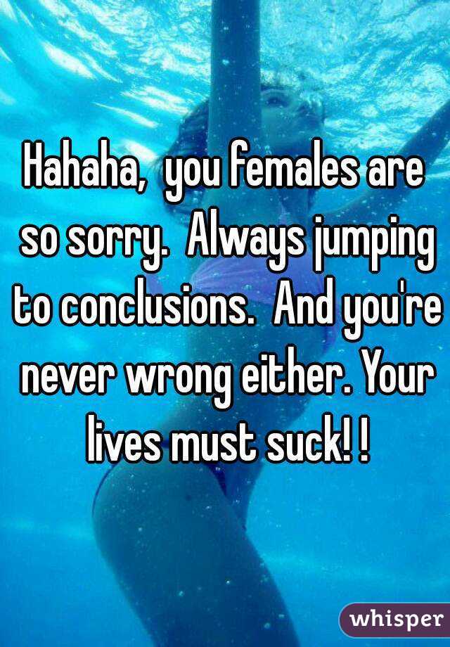 Hahaha,  you females are so sorry.  Always jumping to conclusions.  And you're never wrong either. Your lives must suck! !