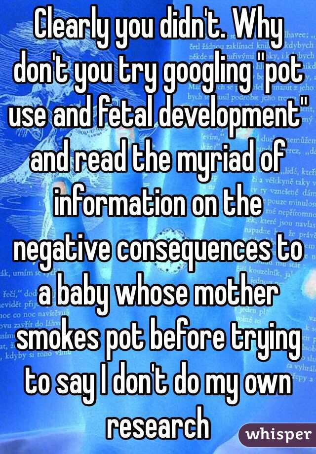 Clearly you didn't. Why don't you try googling "pot use and fetal development" and read the myriad of information on the negative consequences to a baby whose mother smokes pot before trying to say I don't do my own research