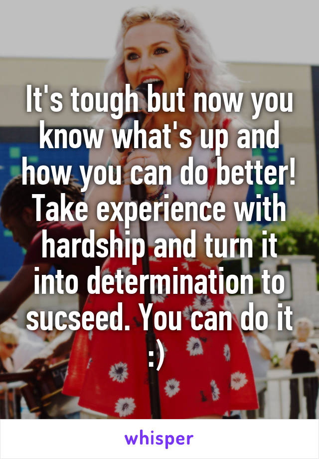 It's tough but now you know what's up and how you can do better! Take experience with hardship and turn it into determination to sucseed. You can do it :) 