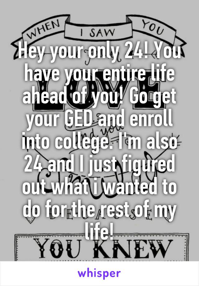 Hey your only 24! You have your entire life ahead of you! Go get your GED and enroll into college. I'm also 24 and I just figured out what i wanted to do for the rest of my life!