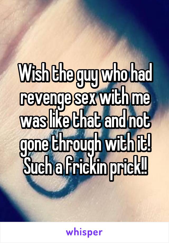 Wish the guy who had revenge sex with me was like that and not gone through with it! Such a frickin prick!!