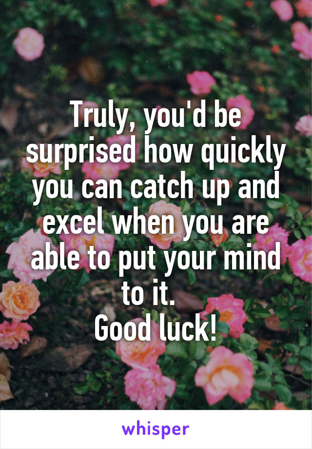 Truly, you'd be surprised how quickly you can catch up and excel when you are able to put your mind to it.  
Good luck!