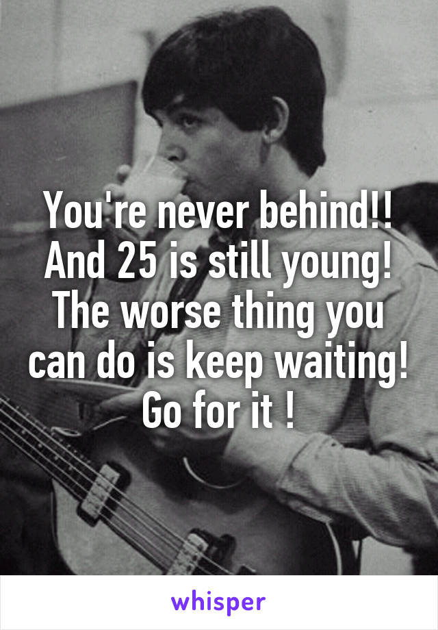 You're never behind!! And 25 is still young! The worse thing you can do is keep waiting!
Go for it !