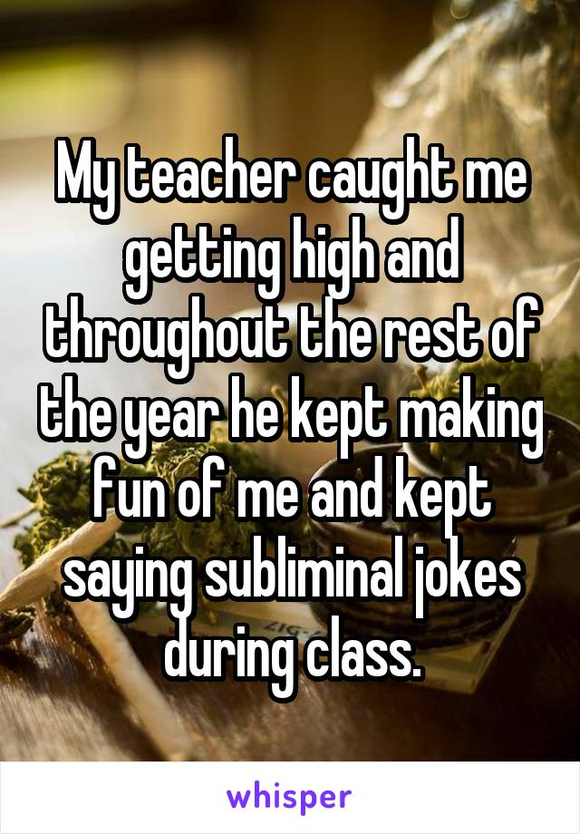 My teacher caught me getting high and throughout the rest of the year he kept making fun of me and kept saying subliminal jokes during class.