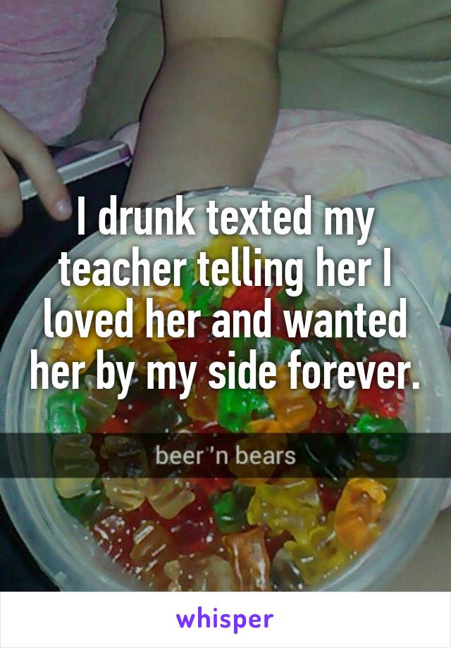 I drunk texted my teacher telling her I loved her and wanted her by my side forever. 