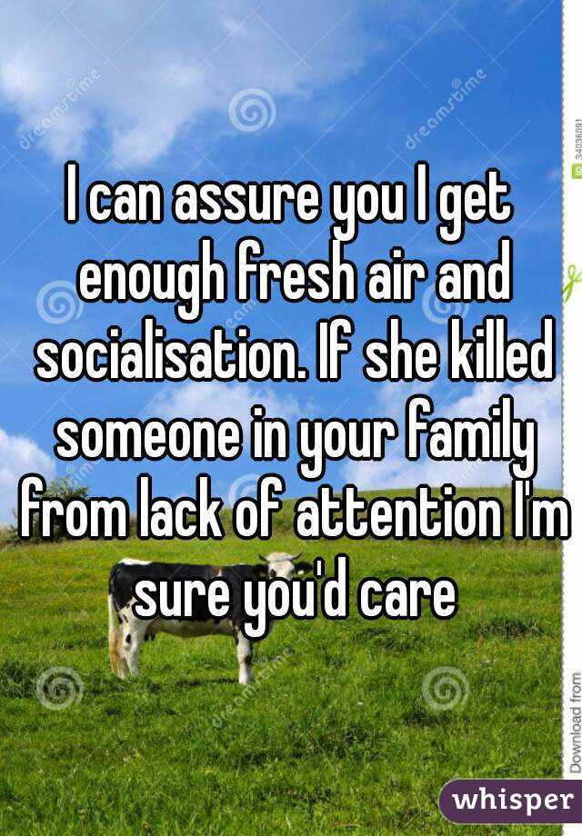 I can assure you I get enough fresh air and socialisation. If she killed someone in your family from lack of attention I'm sure you'd care