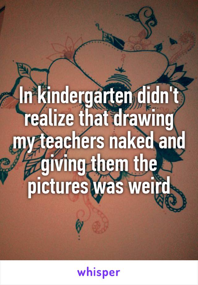 In kindergarten didn't realize that drawing my teachers naked and giving them the pictures was weird