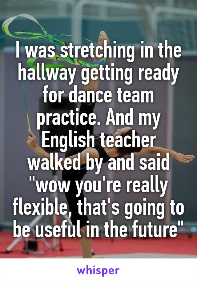 I was stretching in the hallway getting ready for dance team practice. And my English teacher walked by and said "wow you're really flexible, that's going to be useful in the future"