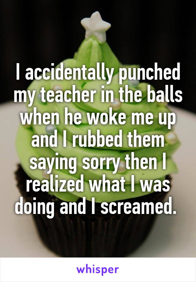 I accidentally punched my teacher in the balls when he woke me up and I rubbed them saying sorry then I realized what I was doing and I screamed. 