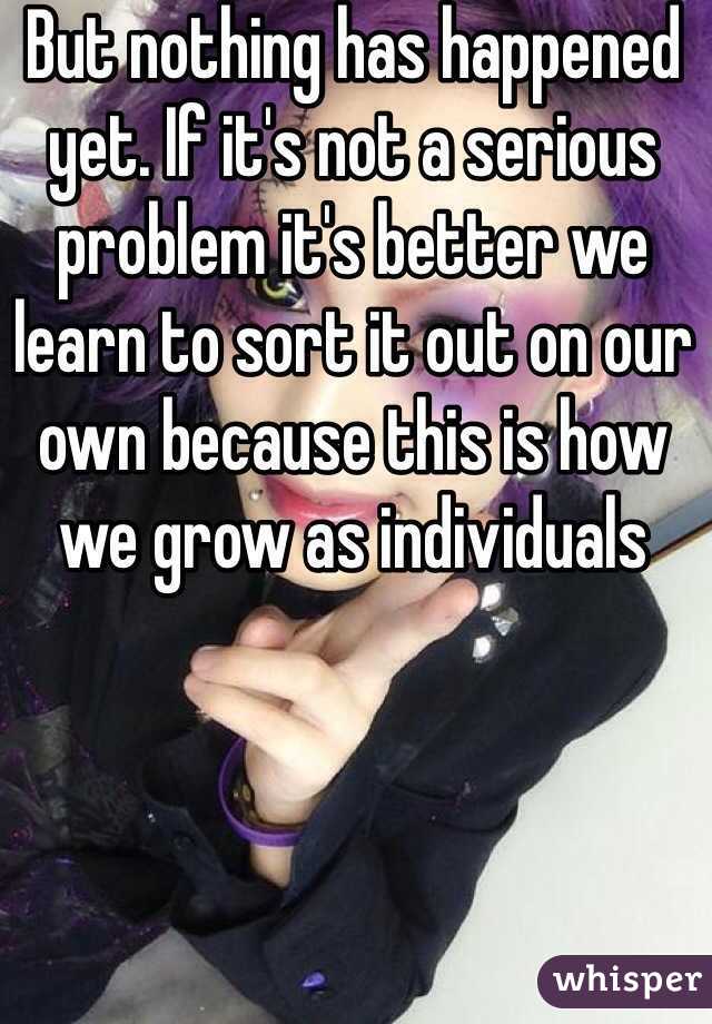 But nothing has happened yet. If it's not a serious problem it's better we learn to sort it out on our own because this is how we grow as individuals 