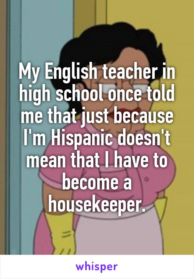 My English teacher in high school once told me that just because I'm Hispanic doesn't mean that I have to become a housekeeper.