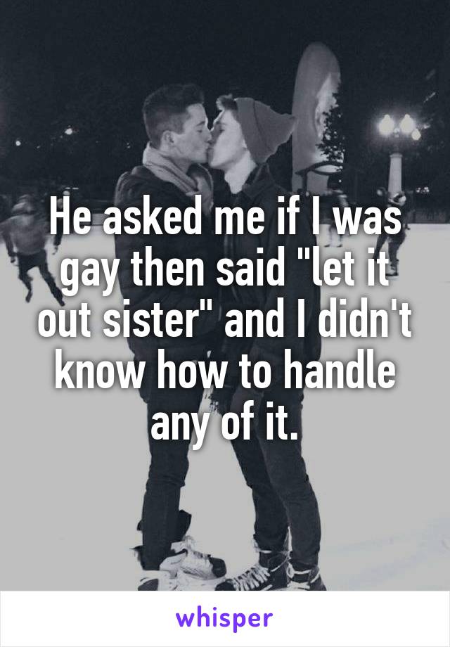 He asked me if I was gay then said "let it out sister" and I didn't know how to handle any of it.
