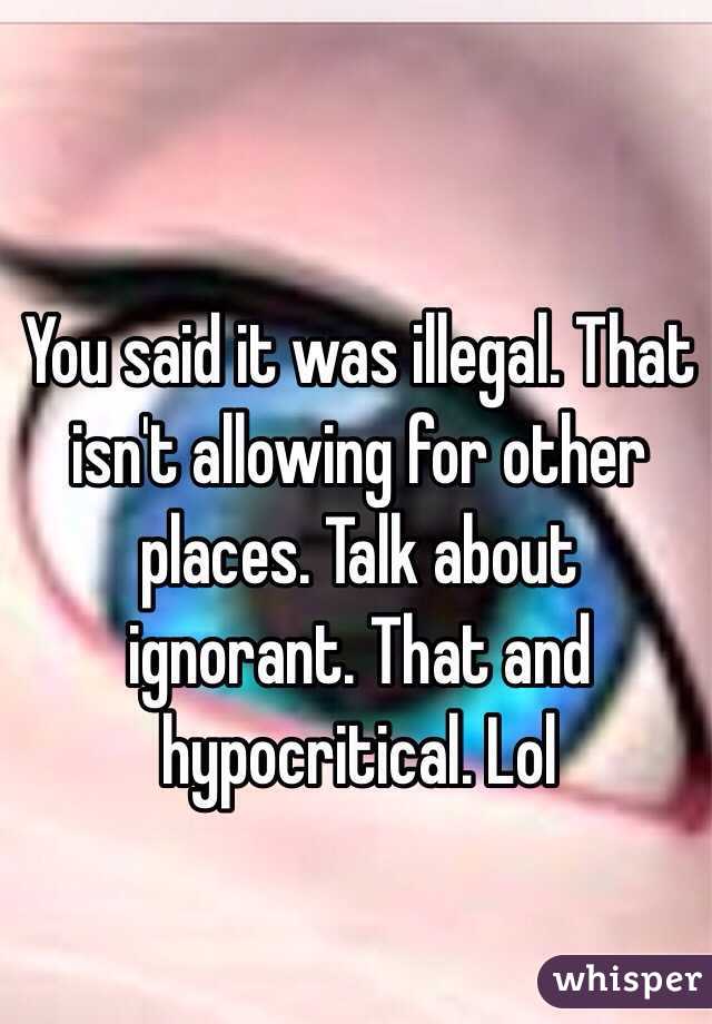 You said it was illegal. That isn't allowing for other places. Talk about ignorant. That and hypocritical. Lol 