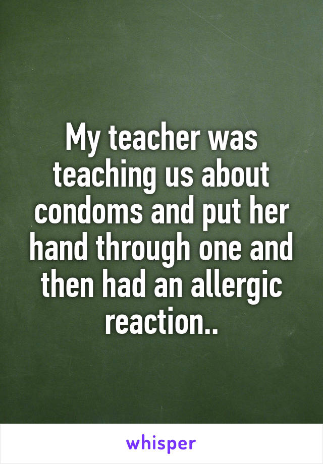 My teacher was teaching us about condoms and put her hand through one and then had an allergic reaction..