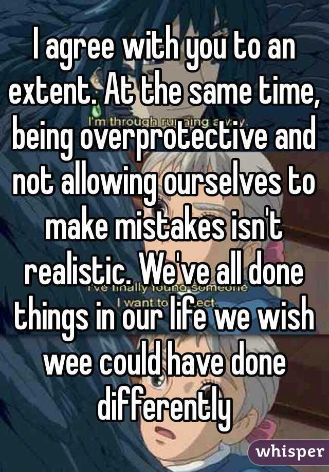 I agree with you to an extent. At the same time, being overprotective and not allowing ourselves to make mistakes isn't realistic. We've all done things in our life we wish wee could have done differently  