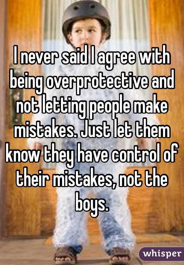 I never said I agree with being overprotective and not letting people make mistakes. Just let them know they have control of their mistakes, not the boys. 