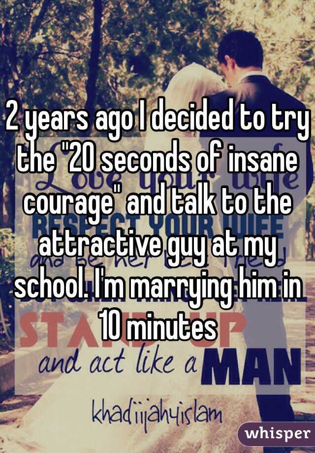 2 years ago I decided to try the "20 seconds of insane courage" and talk to the attractive guy at my school. I'm marrying him in 10 minutes 