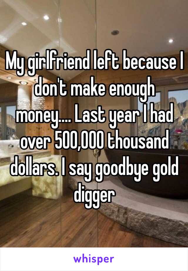 My girlfriend left because I don't make enough money.... Last year I had over 500,000 thousand dollars. I say goodbye gold digger 