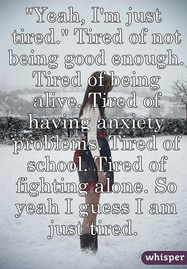 "Yeah, I'm just tired." Tired of not being good enough. Tired of being alive. Tired of having anxiety problems. Tired of school. Tired of fighting alone. So yeah I guess I am just tired. 