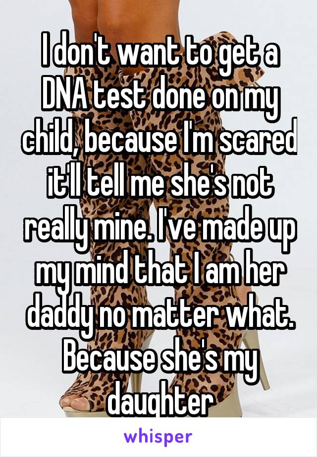 I don't want to get a DNA test done on my child, because I'm scared it'll tell me she's not really mine. I've made up my mind that I am her daddy no matter what. Because she's my daughter