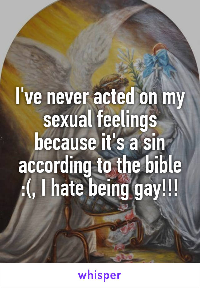 I've never acted on my sexual feelings because it's a sin according to the bible :(, I hate being gay!!!