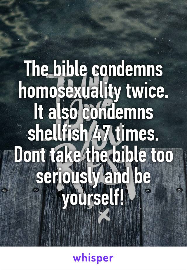 The bible condemns homosexuality twice.
It also condemns shellfish 47 times. Dont take the bible too seriously and be yourself!