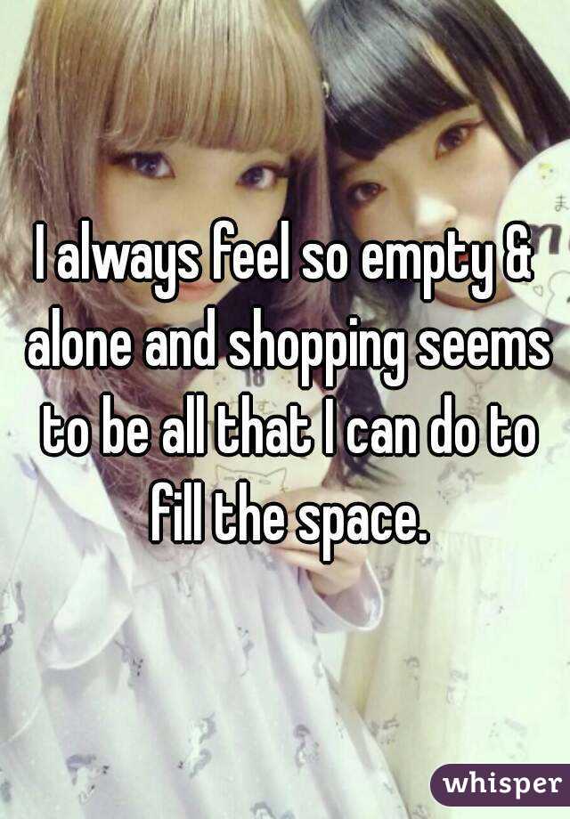 I always feel so empty & alone and shopping seems to be all that I can do to fill the space.