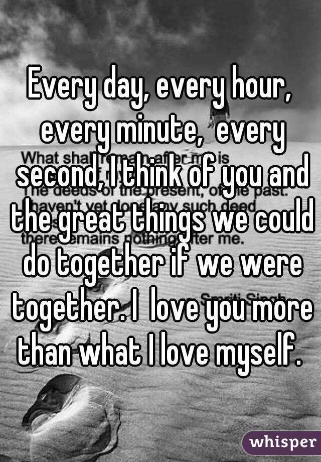Every day, every hour, every minute,  every second, I think of you and the great things we could do together if we were together. I  love you more than what I love myself. 