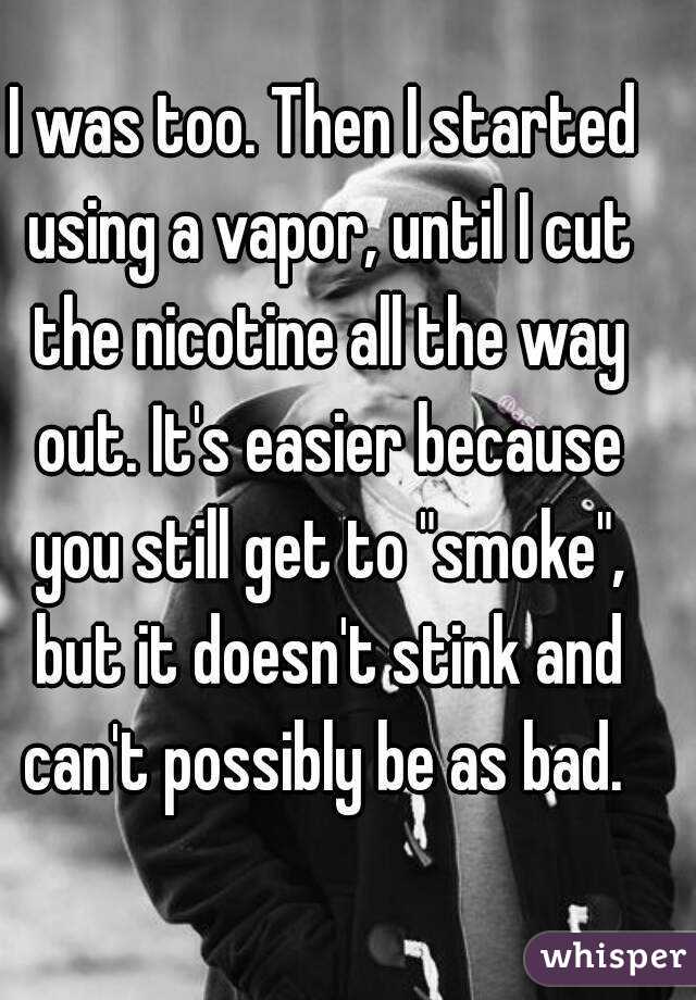 I was too. Then I started using a vapor, until I cut the nicotine all the way out. It's easier because you still get to "smoke", but it doesn't stink and can't possibly be as bad. 