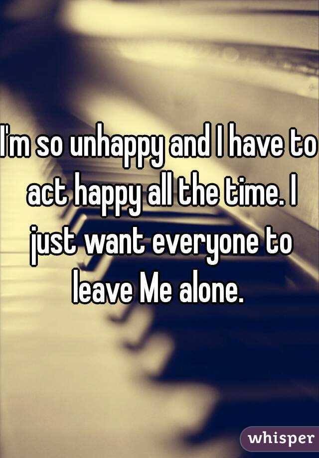 I'm so unhappy and I have to act happy all the time. I just want everyone to leave Me alone. 