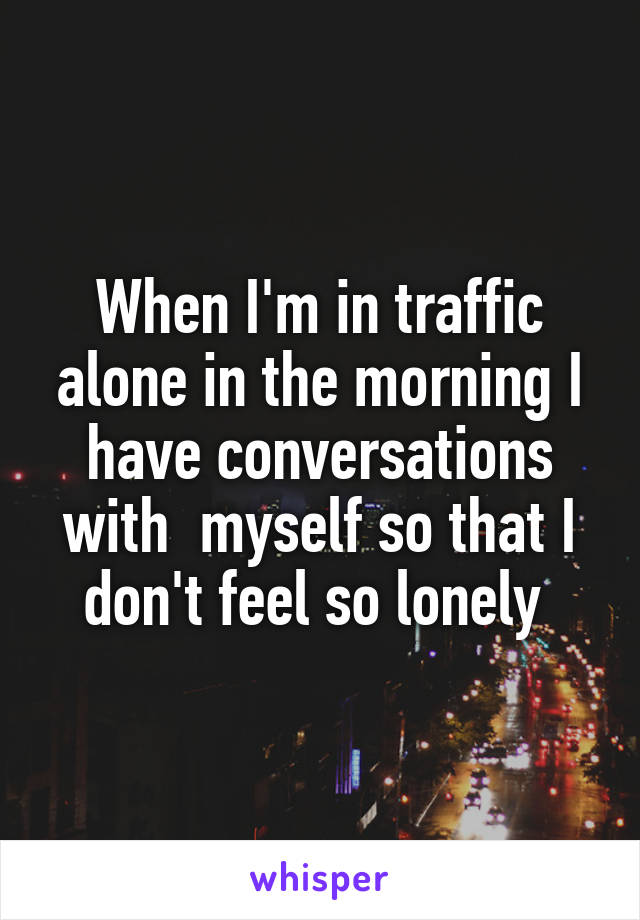 When I'm in traffic alone in the morning I have conversations with  myself so that I don't feel so lonely 